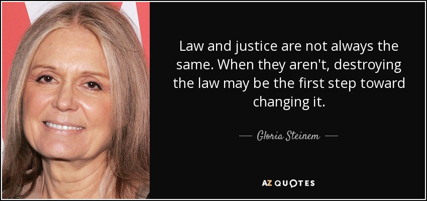 Law and justice are not always the same. When they aren't, destroying the law may be the first step toward changing it. - Gloria Steinem