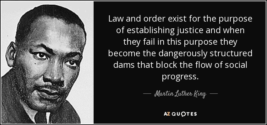 Law and order exist for the purpose of establishing justice and when they fail in this purpose they become the dangerously structured dams that block the flow of social progress. - Martin Luther King, Jr.