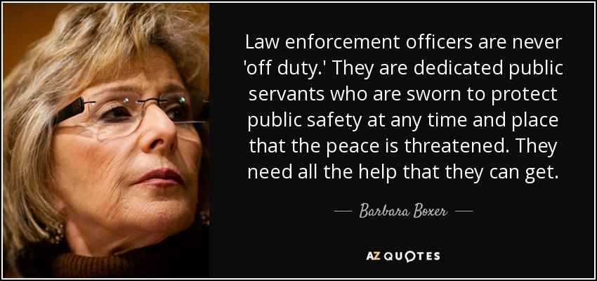 Law enforcement officers are never 'off duty.' They are dedicated public servants who are sworn to protect public safety at any time and place that the peace is threatened. They need all the help that they can get. - Barbara Boxer