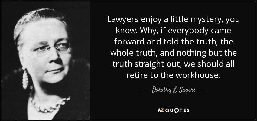 Lawyers enjoy a little mystery, you know. Why, if everybody came forward and told the truth, the whole truth, and nothing but the truth straight out, we should all retire to the workhouse. - Dorothy L. Sayers