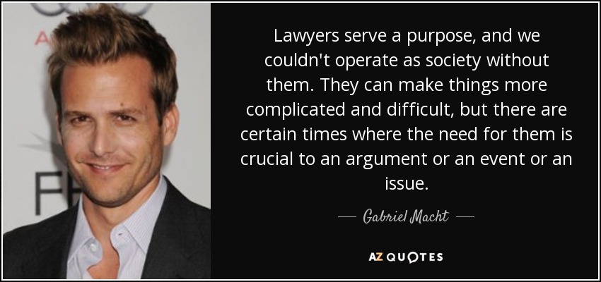Lawyers serve a purpose, and we couldn't operate as society without them. They can make things more complicated and difficult, but there are certain times where the need for them is crucial to an argument or an event or an issue. - Gabriel Macht