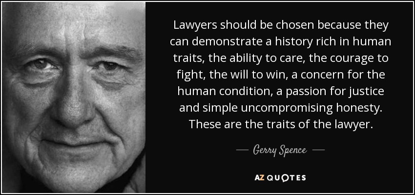 Lawyers should be chosen because they can demonstrate a history rich in human traits, the ability to care, the courage to fight, the will to win, a concern for the human condition, a passion for justice and simple uncompromising honesty. These are the traits of the lawyer. - Gerry Spence
