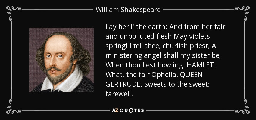Lay her i' the earth: And from her fair and unpolluted flesh May violets spring! I tell thee, churlish priest, A ministering angel shall my sister be, When thou liest howling. HAMLET. What, the fair Ophelia! QUEEN GERTRUDE. Sweets to the sweet: farewell! - William Shakespeare