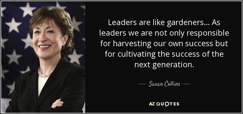 Leaders are like gardeners ... As leaders we are not only responsible for harvesting our own success but for cultivating the success of the next generation. - Susan Collins