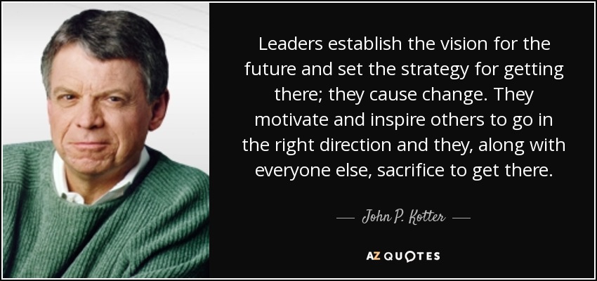Leaders establish the vision for the future and set the strategy for getting there; they cause change. They motivate and inspire others to go in the right direction and they, along with everyone else, sacrifice to get there. - John P. Kotter
