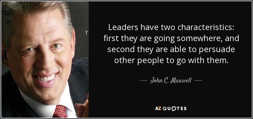 Leaders have two characteristics: first they are going somewhere, and second they are able to persuade other people to go with them. - John C. Maxwell