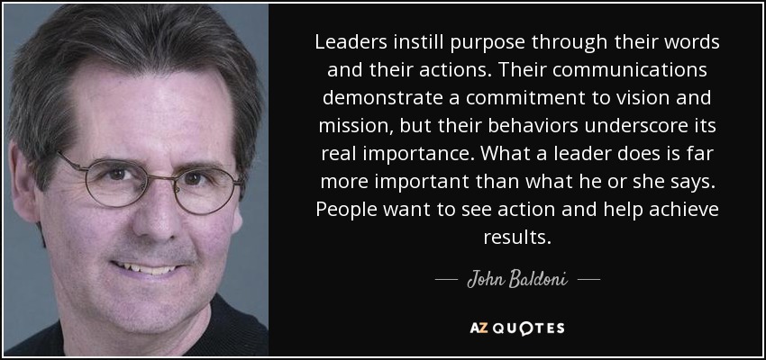 Leaders instill purpose through their words and their actions. Their communications demonstrate a commitment to vision and mission, but their behaviors underscore its real importance. What a leader does is far more important than what he or she says. People want to see action and help achieve results. - John Baldoni