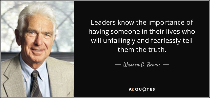 Leaders know the importance of having someone in their lives who will unfailingly and fearlessly tell them the truth. - Warren G. Bennis