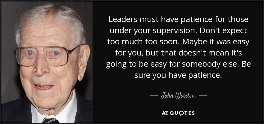 Leaders must have patience for those under your supervision. Don't expect too much too soon. Maybe it was easy for you, but that doesn't mean it's going to be easy for somebody else. Be sure you have patience. - John Wooden