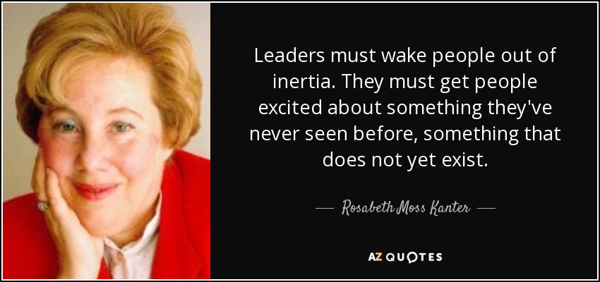 Leaders must wake people out of inertia. They must get people excited about something they've never seen before, something that does not yet exist. - Rosabeth Moss Kanter