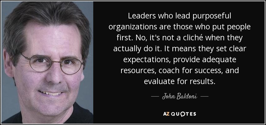 Leaders who lead purposeful organizations are those who put people first. No, it's not a cliché when they actually do it. It means they set clear expectations, provide adequate resources, coach for success, and evaluate for results. - John Baldoni