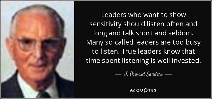 Leaders who want to show sensitivity should listen often and long and talk short and seldom. Many so-called leaders are too busy to listen. True leaders know that time spent listening is well invested. - J. Oswald Sanders