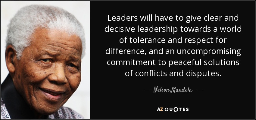 Leaders will have to give clear and decisive leadership towards a world of tolerance and respect for difference, and an uncompromising commitment to peaceful solutions of conflicts and disputes. - Nelson Mandela