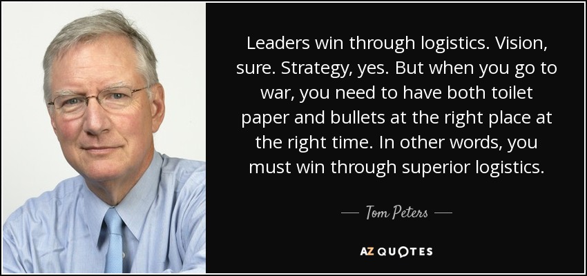 Leaders win through logistics. Vision, sure. Strategy, yes. But when you go to war, you need to have both toilet paper and bullets at the right place at the right time. In other words, you must win through superior logistics. - Tom Peters