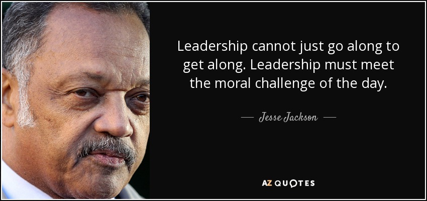 Leadership cannot just go along to get along. Leadership must meet the moral challenge of the day. - Jesse Jackson