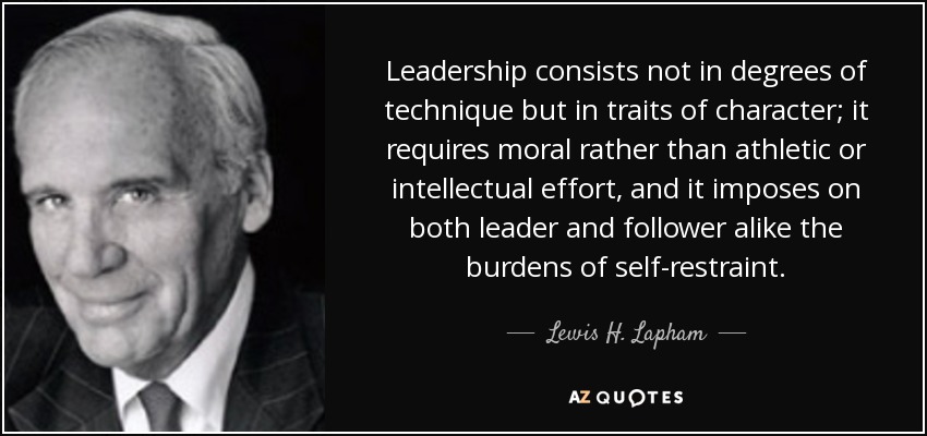 Leadership consists not in degrees of technique but in traits of character; it requires moral rather than athletic or intellectual effort, and it imposes on both leader and follower alike the burdens of self-restraint. - Lewis H. Lapham
