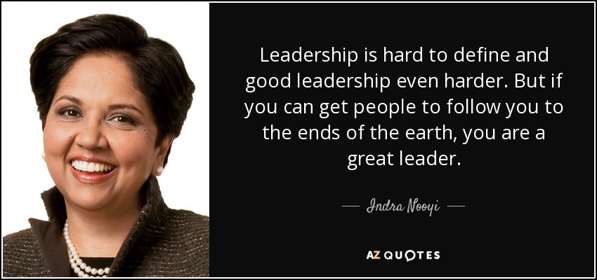 Leadership is hard to define and good leadership even harder. But if you can get people to follow you to the ends of the earth, you are a great leader. - Indra Nooyi