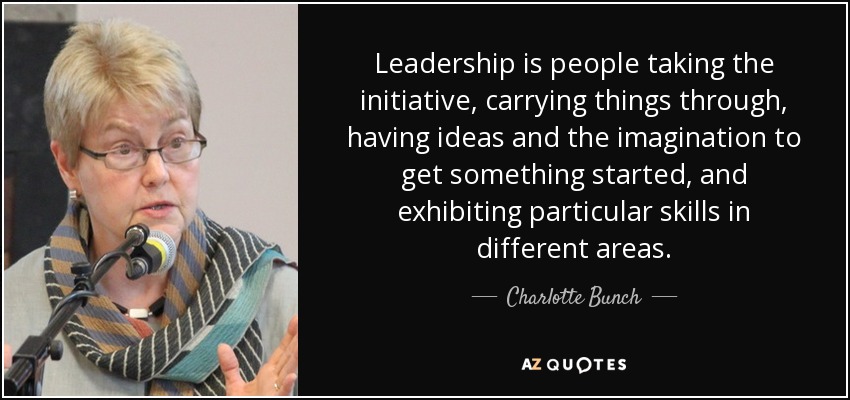 Leadership is people taking the initiative, carrying things through, having ideas and the imagination to get something started, and exhibiting particular skills in different areas. - Charlotte Bunch