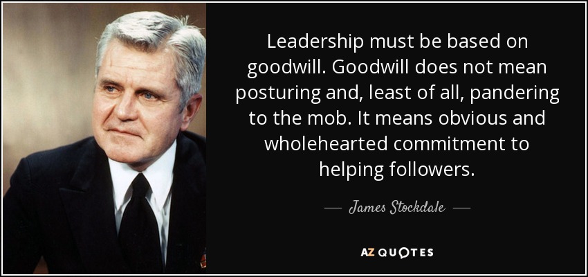 Leadership must be based on goodwill. Goodwill does not mean posturing and, least of all, pandering to the mob. It means obvious and wholehearted commitment to helping followers. - James Stockdale