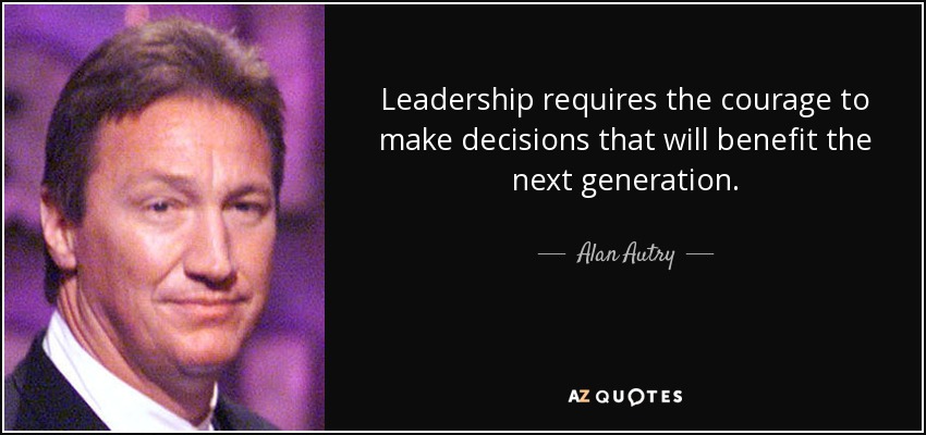 Leadership requires the courage to make decisions that will benefit the next generation. - Alan Autry