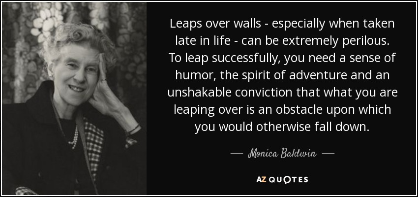 Leaps over walls - especially when taken late in life - can be extremely perilous. To leap successfully, you need a sense of humor, the spirit of adventure and an unshakable conviction that what you are leaping over is an obstacle upon which you would otherwise fall down. - Monica Baldwin
