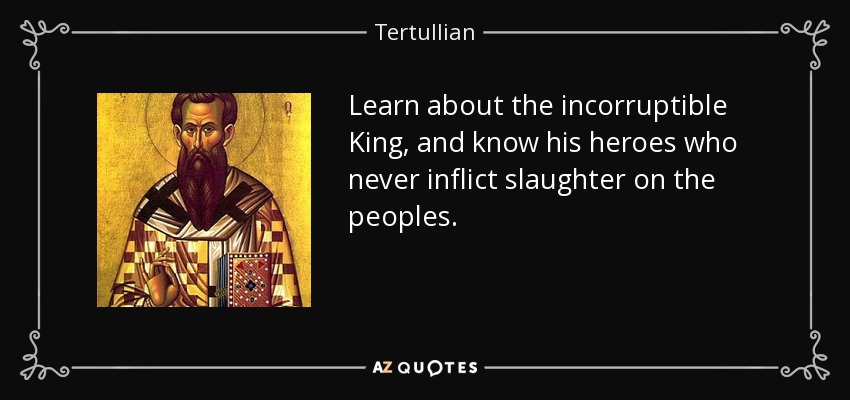 Learn about the incorruptible King, and know his heroes who never inflict slaughter on the peoples. - Tertullian