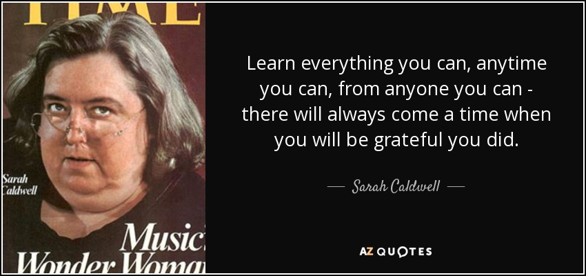 Learn everything you can, anytime you can, from anyone you can - there will always come a time when you will be grateful you did. - Sarah Caldwell