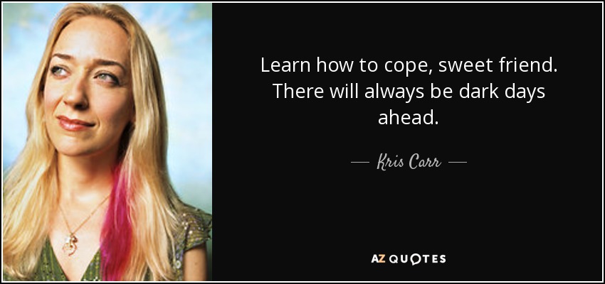Learn how to cope, sweet friend. There will always be dark days ahead. - Kris Carr