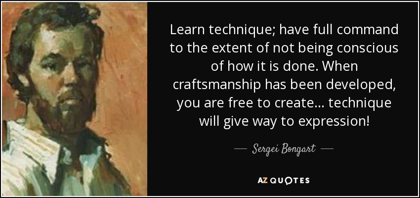 Learn technique; have full command to the extent of not being conscious of how it is done. When craftsmanship has been developed, you are free to create... technique will give way to expression! - Sergei Bongart