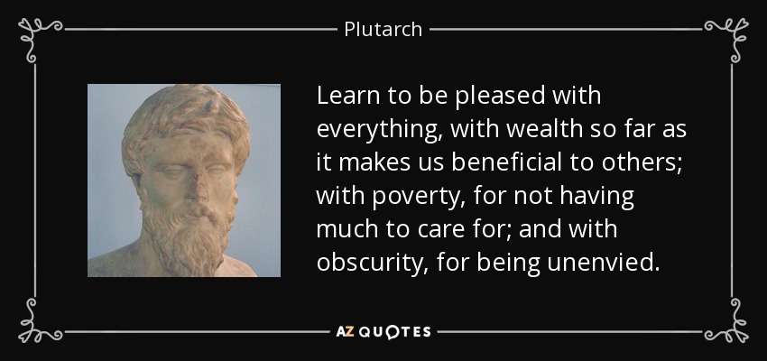 Learn to be pleased with everything, with wealth so far as it makes us beneficial to others; with poverty, for not having much to care for; and with obscurity, for being unenvied. - Plutarch