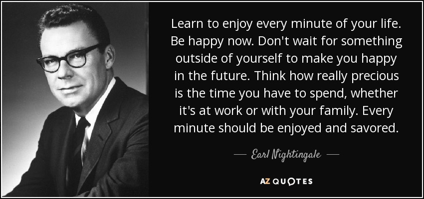 Learn to enjoy every minute of your life. Be happy now. Don't wait for something outside of yourself to make you happy in the future. Think how really precious is the time you have to spend, whether it's at work or with your family. Every minute should be enjoyed and savored. - Earl Nightingale