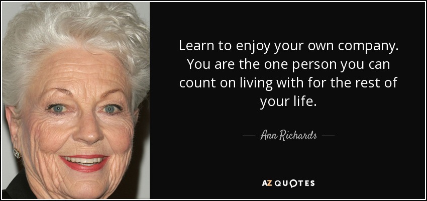 Learn to enjoy your own company. You are the one person you can count on living with for the rest of your life. - Ann Richards
