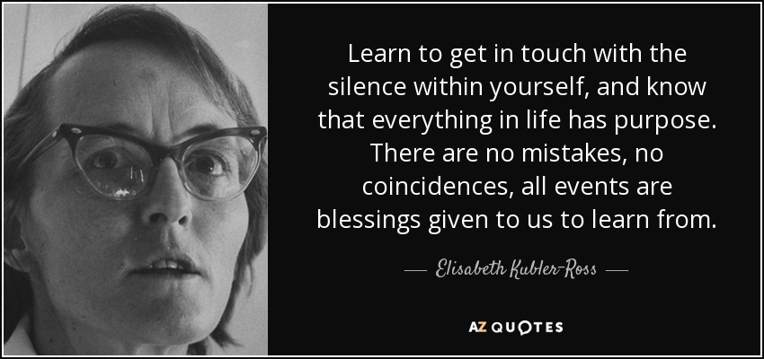 Learn to get in touch with the silence within yourself, and know that everything in life has purpose. There are no mistakes, no coincidences, all events are blessings given to us to learn from. - Elisabeth Kubler-Ross