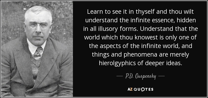 Learn to see it in thyself and thou wilt understand the infinite essence, hidden in all illusory forms. Understand that the world which thou knowest is only one of the aspects of the infinite world, and things and phenomena are merely hierolgyphics of deeper ideas. - P.D. Ouspensky