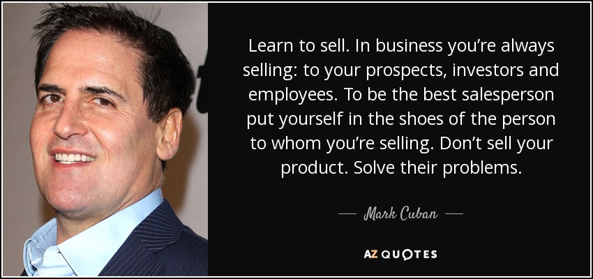 Learn to sell. In business you’re always selling: to your prospects, investors and employees. To be the best salesperson put yourself in the shoes of the person to whom you’re selling. Don’t sell your product. Solve their problems. - Mark Cuban