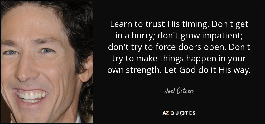Learn to trust His timing. Don't get in a hurry; don't grow impatient; don't try to force doors open. Don't try to make things happen in your own strength. Let God do it His way. - Joel Osteen
