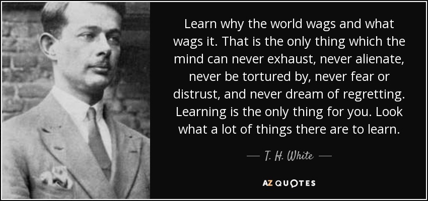 Learn why the world wags and what wags it. That is the only thing which the mind can never exhaust, never alienate, never be tortured by, never fear or distrust, and never dream of regretting. Learning is the only thing for you. Look what a lot of things there are to learn. - T. H. White