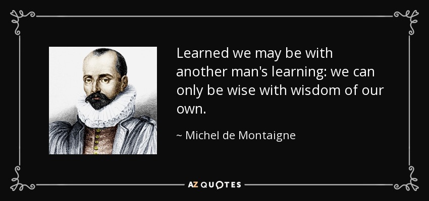 Learned we may be with another man's learning: we can only be wise with wisdom of our own. - Michel de Montaigne