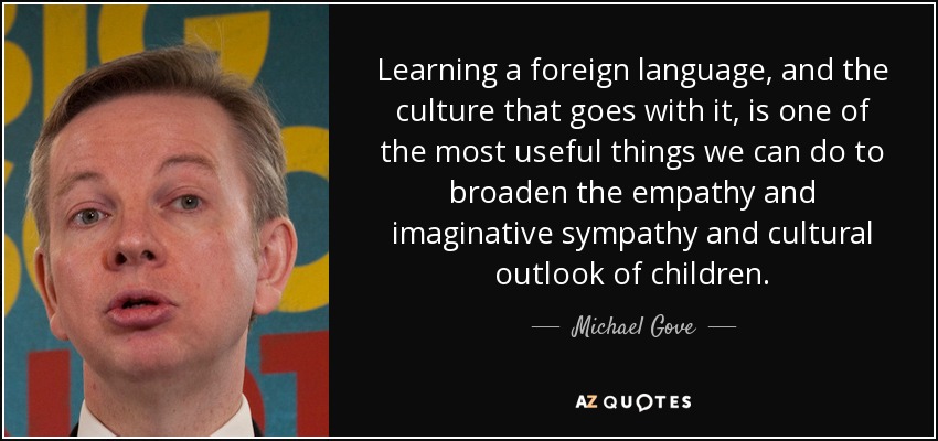 Learning a foreign language, and the culture that goes with it, is one of the most useful things we can do to broaden the empathy and imaginative sympathy and cultural outlook of children. - Michael Gove