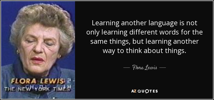 Learning another language is not only learning different words for the same things, but learning another way to think about things. - Flora Lewis