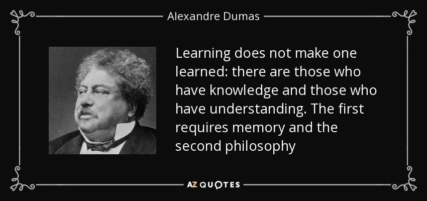 Learning does not make one learned: there are those who have knowledge and those who have understanding. The first requires memory and the second philosophy - Alexandre Dumas