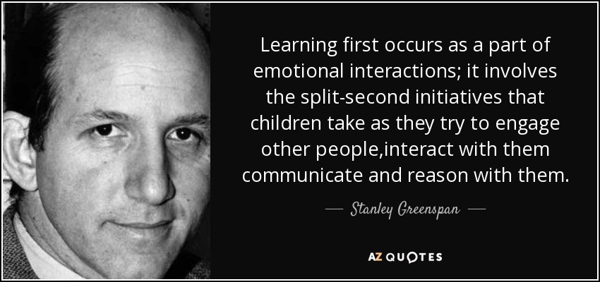 Learning first occurs as a part of emotional interactions; it involves the split-second initiatives that children take as they try to engage other people,interact with them communicate and reason with them. - Stanley Greenspan