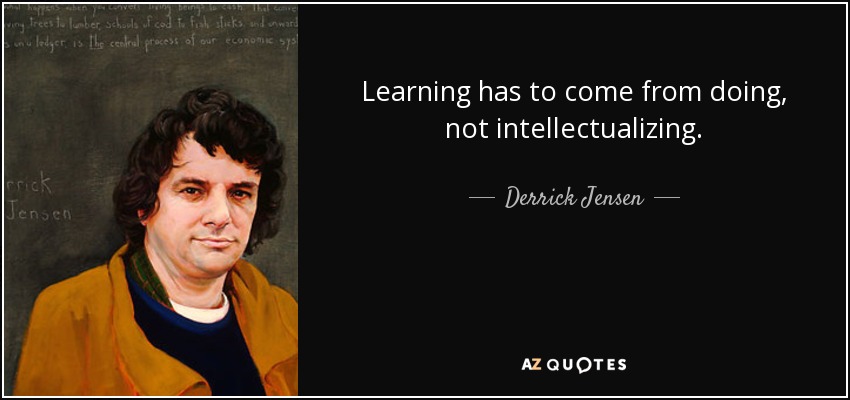 Learning has to come from doing, not intellectualizing. - Derrick Jensen