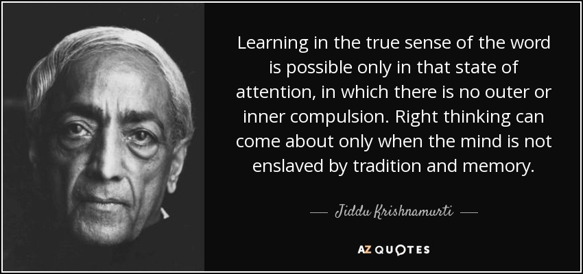 Learning in the true sense of the word is possible only in that state of attention, in which there is no outer or inner compulsion. Right thinking can come about only when the mind is not enslaved by tradition and memory. - Jiddu Krishnamurti