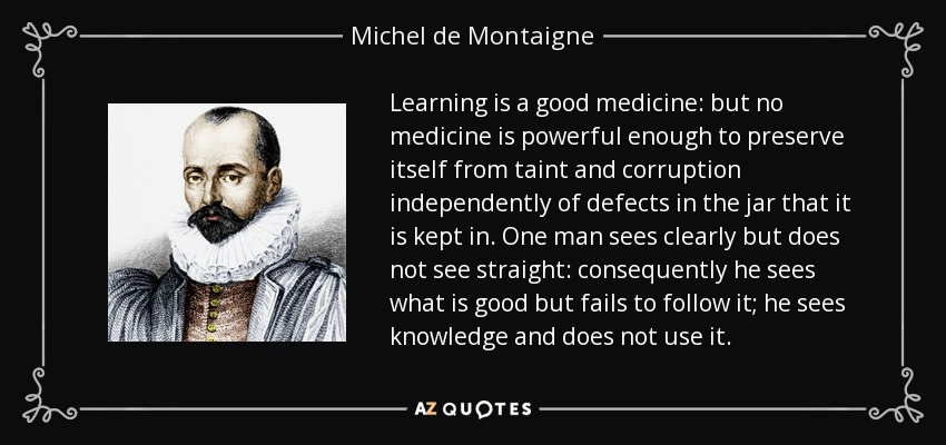 Learning is a good medicine: but no medicine is powerful enough to preserve itself from taint and corruption independently of defects in the jar that it is kept in. One man sees clearly but does not see straight: consequently he sees what is good but fails to follow it; he sees knowledge and does not use it. - Michel de Montaigne