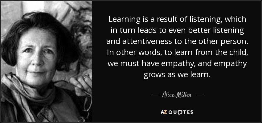 Learning is a result of listening, which in turn leads to even better listening and attentiveness to the other person. In other words, to learn from the child, we must have empathy, and empathy grows as we learn. - Alice Miller