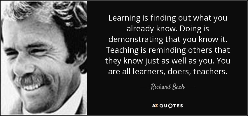 Learning is finding out what you already know. Doing is demonstrating that you know it. Teaching is reminding others that they know just as well as you. You are all learners, doers, teachers. - Richard Bach