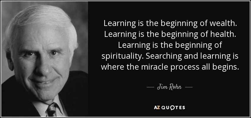 Learning is the beginning of wealth. Learning is the beginning of health. Learning is the beginning of spirituality. Searching and learning is where the miracle process all begins. - Jim Rohn