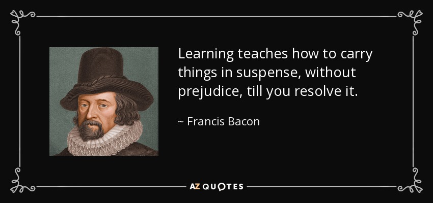Learning teaches how to carry things in suspense, without prejudice, till you resolve it. - Francis Bacon
