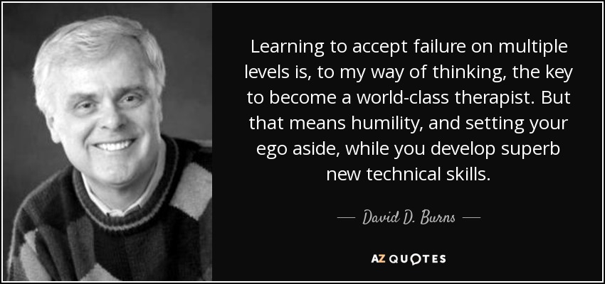 Learning to accept failure on multiple levels is, to my way of thinking, the key to become a world-class therapist. But that means humility, and setting your ego aside, while you develop superb new technical skills. - David D. Burns